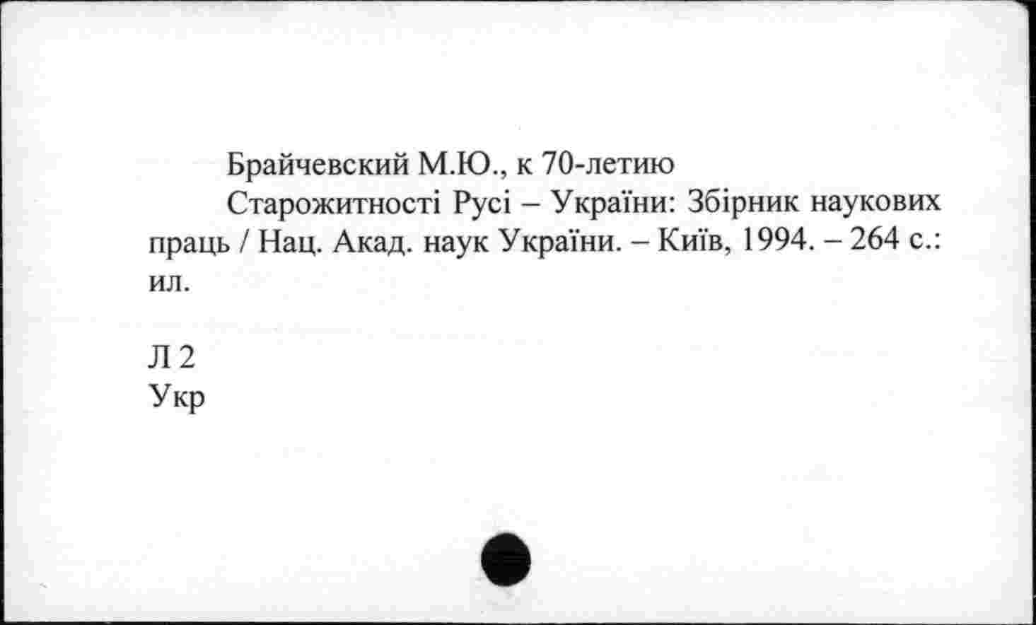 ﻿Брайчевский М.Ю., к 70-летию
Старожитності Русі - України: Збірник наукових праць / Нац. Акад, наук України. - Київ, 1994. - 264 с.: ил.
Л2
Укр